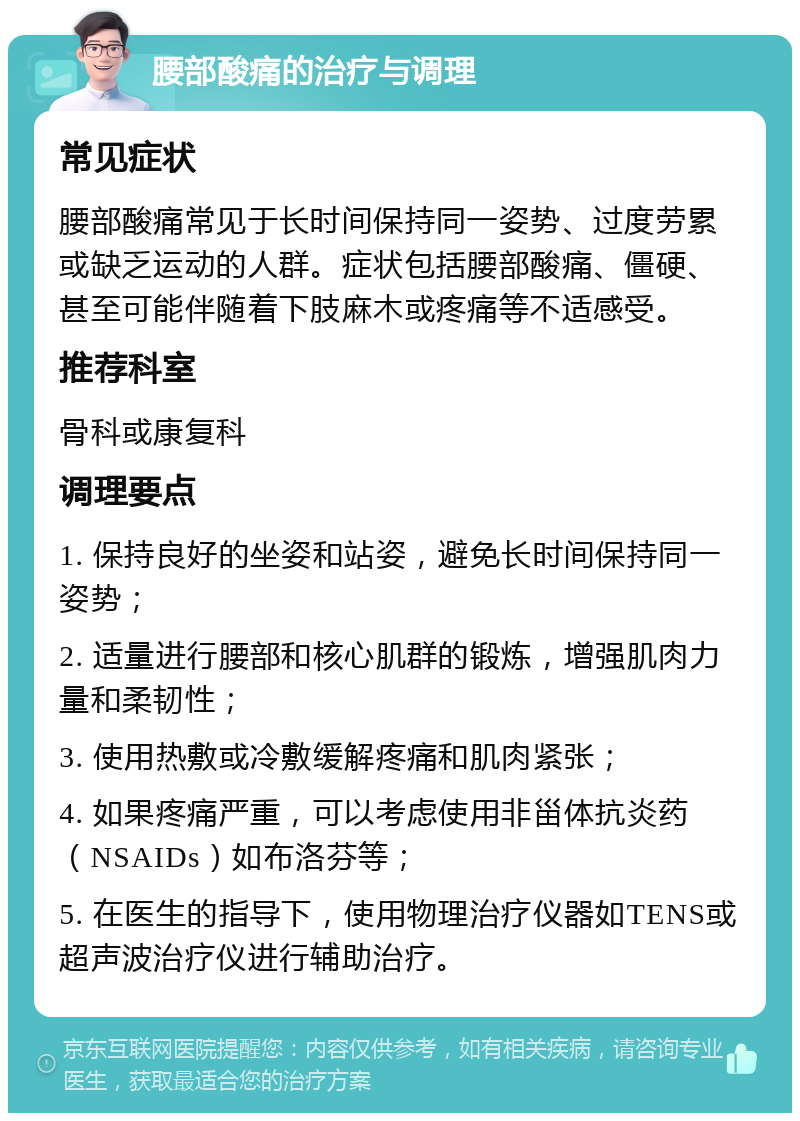 腰部酸痛的治疗与调理 常见症状 腰部酸痛常见于长时间保持同一姿势、过度劳累或缺乏运动的人群。症状包括腰部酸痛、僵硬、甚至可能伴随着下肢麻木或疼痛等不适感受。 推荐科室 骨科或康复科 调理要点 1. 保持良好的坐姿和站姿，避免长时间保持同一姿势； 2. 适量进行腰部和核心肌群的锻炼，增强肌肉力量和柔韧性； 3. 使用热敷或冷敷缓解疼痛和肌肉紧张； 4. 如果疼痛严重，可以考虑使用非甾体抗炎药（NSAIDs）如布洛芬等； 5. 在医生的指导下，使用物理治疗仪器如TENS或超声波治疗仪进行辅助治疗。