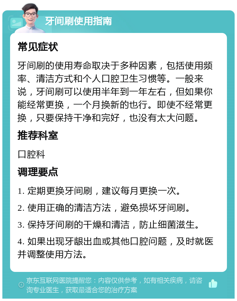 牙间刷使用指南 常见症状 牙间刷的使用寿命取决于多种因素，包括使用频率、清洁方式和个人口腔卫生习惯等。一般来说，牙间刷可以使用半年到一年左右，但如果你能经常更换，一个月换新的也行。即使不经常更换，只要保持干净和完好，也没有太大问题。 推荐科室 口腔科 调理要点 1. 定期更换牙间刷，建议每月更换一次。 2. 使用正确的清洁方法，避免损坏牙间刷。 3. 保持牙间刷的干燥和清洁，防止细菌滋生。 4. 如果出现牙龈出血或其他口腔问题，及时就医并调整使用方法。