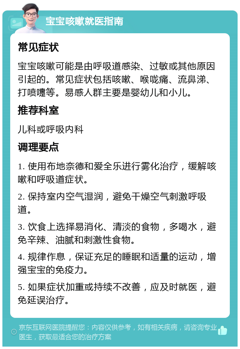 宝宝咳嗽就医指南 常见症状 宝宝咳嗽可能是由呼吸道感染、过敏或其他原因引起的。常见症状包括咳嗽、喉咙痛、流鼻涕、打喷嚏等。易感人群主要是婴幼儿和小儿。 推荐科室 儿科或呼吸内科 调理要点 1. 使用布地奈德和爱全乐进行雾化治疗，缓解咳嗽和呼吸道症状。 2. 保持室内空气湿润，避免干燥空气刺激呼吸道。 3. 饮食上选择易消化、清淡的食物，多喝水，避免辛辣、油腻和刺激性食物。 4. 规律作息，保证充足的睡眠和适量的运动，增强宝宝的免疫力。 5. 如果症状加重或持续不改善，应及时就医，避免延误治疗。