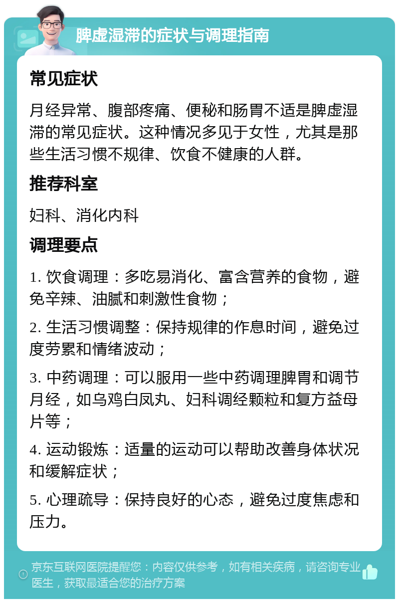 脾虚湿滞的症状与调理指南 常见症状 月经异常、腹部疼痛、便秘和肠胃不适是脾虚湿滞的常见症状。这种情况多见于女性，尤其是那些生活习惯不规律、饮食不健康的人群。 推荐科室 妇科、消化内科 调理要点 1. 饮食调理：多吃易消化、富含营养的食物，避免辛辣、油腻和刺激性食物； 2. 生活习惯调整：保持规律的作息时间，避免过度劳累和情绪波动； 3. 中药调理：可以服用一些中药调理脾胃和调节月经，如乌鸡白凤丸、妇科调经颗粒和复方益母片等； 4. 运动锻炼：适量的运动可以帮助改善身体状况和缓解症状； 5. 心理疏导：保持良好的心态，避免过度焦虑和压力。