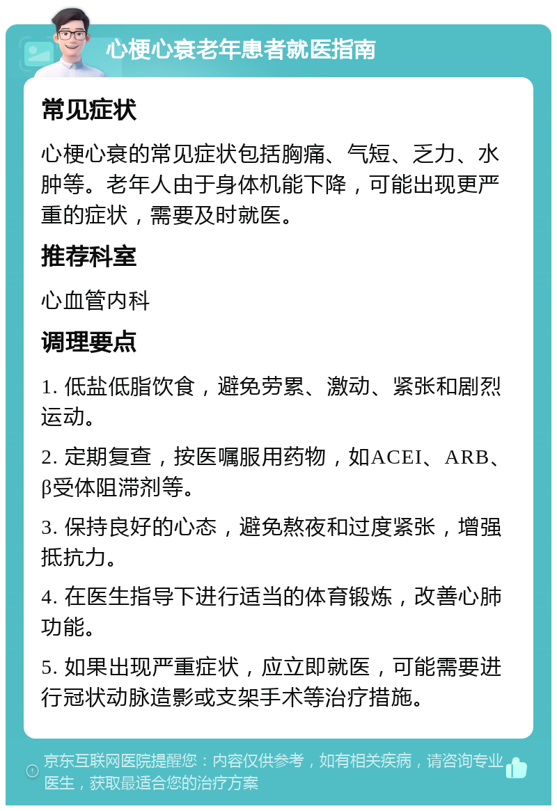 心梗心衰老年患者就医指南 常见症状 心梗心衰的常见症状包括胸痛、气短、乏力、水肿等。老年人由于身体机能下降，可能出现更严重的症状，需要及时就医。 推荐科室 心血管内科 调理要点 1. 低盐低脂饮食，避免劳累、激动、紧张和剧烈运动。 2. 定期复查，按医嘱服用药物，如ACEI、ARB、β受体阻滞剂等。 3. 保持良好的心态，避免熬夜和过度紧张，增强抵抗力。 4. 在医生指导下进行适当的体育锻炼，改善心肺功能。 5. 如果出现严重症状，应立即就医，可能需要进行冠状动脉造影或支架手术等治疗措施。