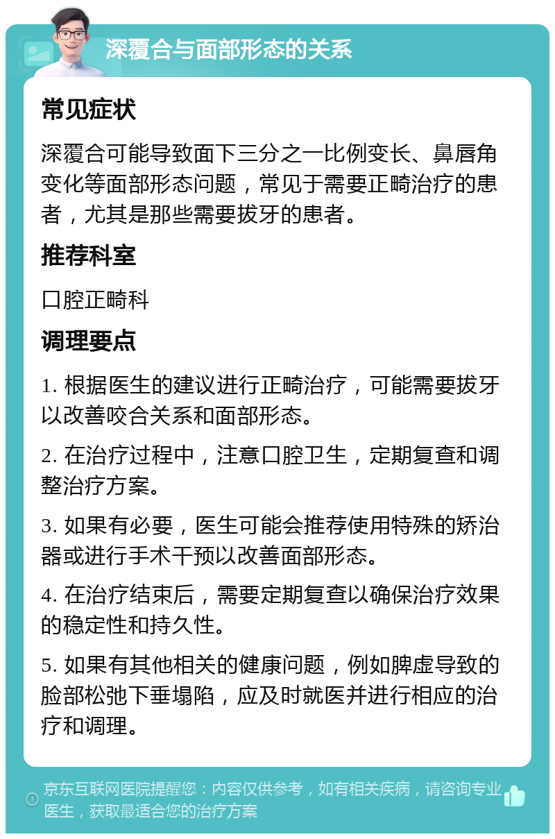 深覆合与面部形态的关系 常见症状 深覆合可能导致面下三分之一比例变长、鼻唇角变化等面部形态问题，常见于需要正畸治疗的患者，尤其是那些需要拔牙的患者。 推荐科室 口腔正畸科 调理要点 1. 根据医生的建议进行正畸治疗，可能需要拔牙以改善咬合关系和面部形态。 2. 在治疗过程中，注意口腔卫生，定期复查和调整治疗方案。 3. 如果有必要，医生可能会推荐使用特殊的矫治器或进行手术干预以改善面部形态。 4. 在治疗结束后，需要定期复查以确保治疗效果的稳定性和持久性。 5. 如果有其他相关的健康问题，例如脾虚导致的脸部松弛下垂塌陷，应及时就医并进行相应的治疗和调理。