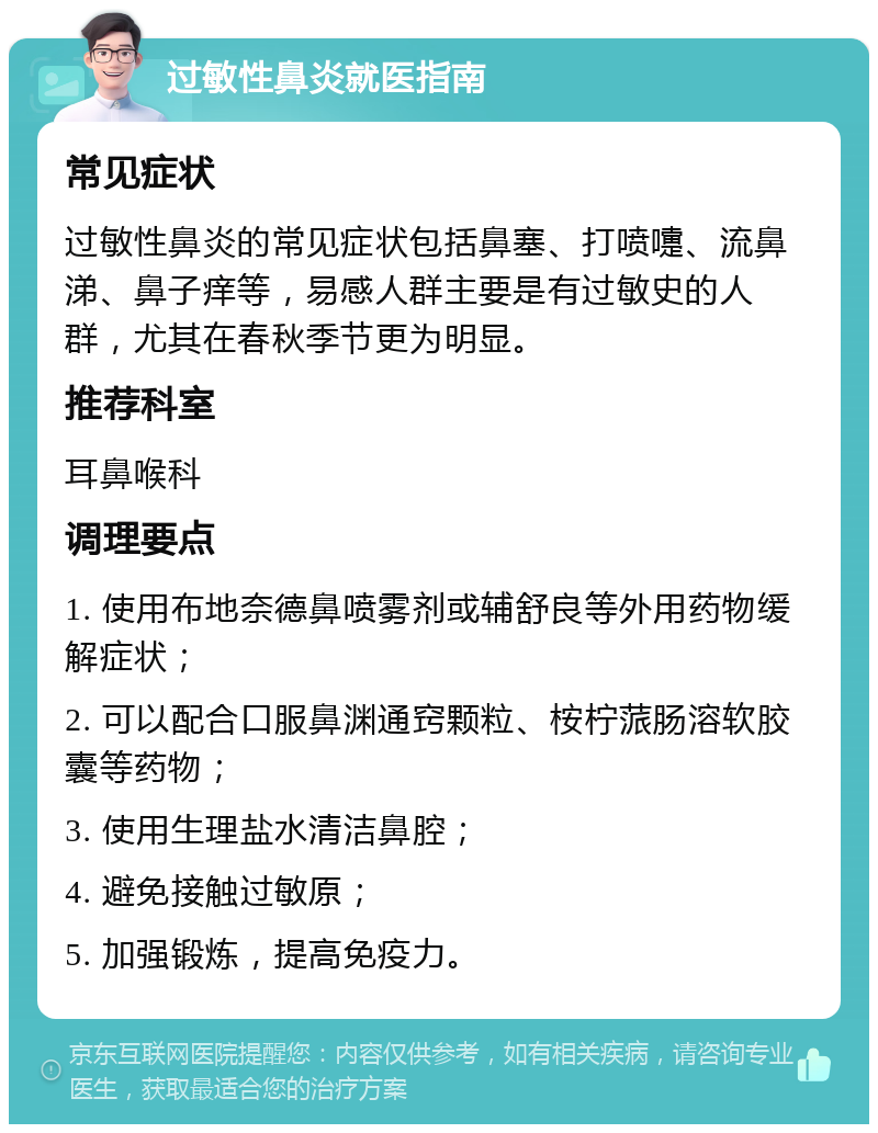 过敏性鼻炎就医指南 常见症状 过敏性鼻炎的常见症状包括鼻塞、打喷嚏、流鼻涕、鼻子痒等，易感人群主要是有过敏史的人群，尤其在春秋季节更为明显。 推荐科室 耳鼻喉科 调理要点 1. 使用布地奈德鼻喷雾剂或辅舒良等外用药物缓解症状； 2. 可以配合口服鼻渊通窍颗粒、桉柠蒎肠溶软胶囊等药物； 3. 使用生理盐水清洁鼻腔； 4. 避免接触过敏原； 5. 加强锻炼，提高免疫力。