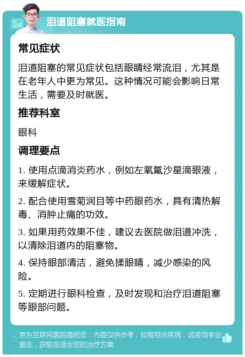 泪道阻塞就医指南 常见症状 泪道阻塞的常见症状包括眼睛经常流泪，尤其是在老年人中更为常见。这种情况可能会影响日常生活，需要及时就医。 推荐科室 眼科 调理要点 1. 使用点滴消炎药水，例如左氧氟沙星滴眼液，来缓解症状。 2. 配合使用雪菊润目等中药眼药水，具有清热解毒、消肿止痛的功效。 3. 如果用药效果不佳，建议去医院做泪道冲洗，以清除泪道内的阻塞物。 4. 保持眼部清洁，避免揉眼睛，减少感染的风险。 5. 定期进行眼科检查，及时发现和治疗泪道阻塞等眼部问题。