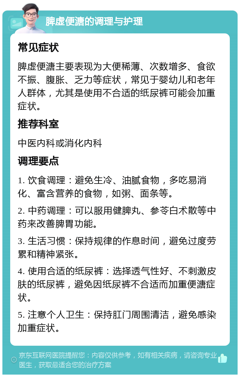 脾虚便溏的调理与护理 常见症状 脾虚便溏主要表现为大便稀薄、次数增多、食欲不振、腹胀、乏力等症状，常见于婴幼儿和老年人群体，尤其是使用不合适的纸尿裤可能会加重症状。 推荐科室 中医内科或消化内科 调理要点 1. 饮食调理：避免生冷、油腻食物，多吃易消化、富含营养的食物，如粥、面条等。 2. 中药调理：可以服用健脾丸、参苓白术散等中药来改善脾胃功能。 3. 生活习惯：保持规律的作息时间，避免过度劳累和精神紧张。 4. 使用合适的纸尿裤：选择透气性好、不刺激皮肤的纸尿裤，避免因纸尿裤不合适而加重便溏症状。 5. 注意个人卫生：保持肛门周围清洁，避免感染加重症状。