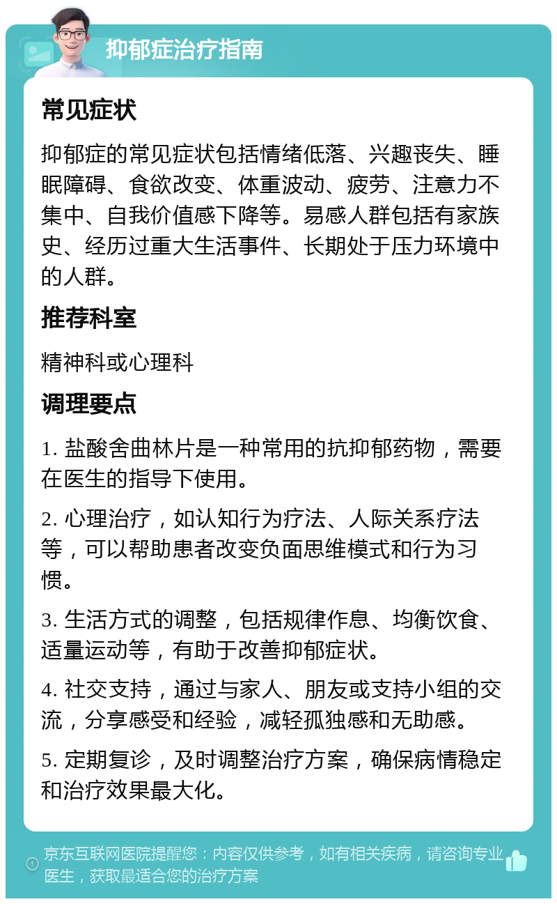 抑郁症治疗指南 常见症状 抑郁症的常见症状包括情绪低落、兴趣丧失、睡眠障碍、食欲改变、体重波动、疲劳、注意力不集中、自我价值感下降等。易感人群包括有家族史、经历过重大生活事件、长期处于压力环境中的人群。 推荐科室 精神科或心理科 调理要点 1. 盐酸舍曲林片是一种常用的抗抑郁药物，需要在医生的指导下使用。 2. 心理治疗，如认知行为疗法、人际关系疗法等，可以帮助患者改变负面思维模式和行为习惯。 3. 生活方式的调整，包括规律作息、均衡饮食、适量运动等，有助于改善抑郁症状。 4. 社交支持，通过与家人、朋友或支持小组的交流，分享感受和经验，减轻孤独感和无助感。 5. 定期复诊，及时调整治疗方案，确保病情稳定和治疗效果最大化。