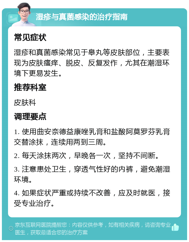 湿疹与真菌感染的治疗指南 常见症状 湿疹和真菌感染常见于皋丸等皮肤部位，主要表现为皮肤瘙痒、脱皮、反复发作，尤其在潮湿环境下更易发生。 推荐科室 皮肤科 调理要点 1. 使用曲安奈德益康唑乳膏和盐酸阿莫罗芬乳膏交替涂抹，连续用两到三周。 2. 每天涂抹两次，早晚各一次，坚持不间断。 3. 注意患处卫生，穿透气性好的内裤，避免潮湿环境。 4. 如果症状严重或持续不改善，应及时就医，接受专业治疗。