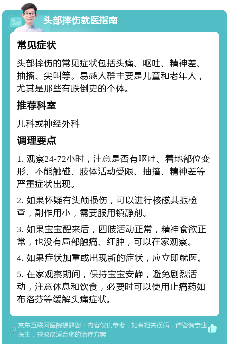 头部摔伤就医指南 常见症状 头部摔伤的常见症状包括头痛、呕吐、精神差、抽搐、尖叫等。易感人群主要是儿童和老年人，尤其是那些有跌倒史的个体。 推荐科室 儿科或神经外科 调理要点 1. 观察24-72小时，注意是否有呕吐、着地部位变形、不能触碰、肢体活动受限、抽搐、精神差等严重症状出现。 2. 如果怀疑有头颅损伤，可以进行核磁共振检查，副作用小，需要服用镇静剂。 3. 如果宝宝醒来后，四肢活动正常，精神食欲正常，也没有局部触痛、红肿，可以在家观察。 4. 如果症状加重或出现新的症状，应立即就医。 5. 在家观察期间，保持宝宝安静，避免剧烈活动，注意休息和饮食，必要时可以使用止痛药如布洛芬等缓解头痛症状。