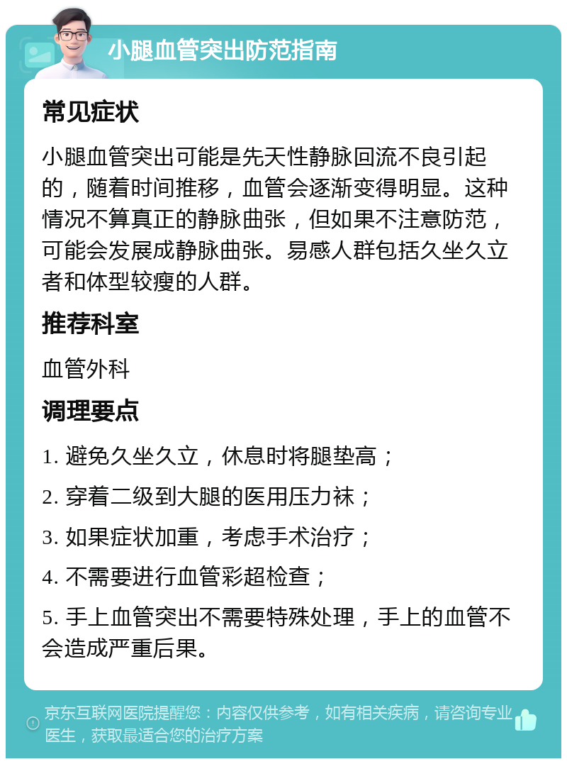 小腿血管突出防范指南 常见症状 小腿血管突出可能是先天性静脉回流不良引起的，随着时间推移，血管会逐渐变得明显。这种情况不算真正的静脉曲张，但如果不注意防范，可能会发展成静脉曲张。易感人群包括久坐久立者和体型较瘦的人群。 推荐科室 血管外科 调理要点 1. 避免久坐久立，休息时将腿垫高； 2. 穿着二级到大腿的医用压力袜； 3. 如果症状加重，考虑手术治疗； 4. 不需要进行血管彩超检查； 5. 手上血管突出不需要特殊处理，手上的血管不会造成严重后果。