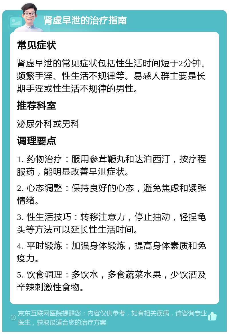 肾虚早泄的治疗指南 常见症状 肾虚早泄的常见症状包括性生活时间短于2分钟、频繁手淫、性生活不规律等。易感人群主要是长期手淫或性生活不规律的男性。 推荐科室 泌尿外科或男科 调理要点 1. 药物治疗：服用参茸鞭丸和达泊西汀，按疗程服药，能明显改善早泄症状。 2. 心态调整：保持良好的心态，避免焦虑和紧张情绪。 3. 性生活技巧：转移注意力，停止抽动，轻捏龟头等方法可以延长性生活时间。 4. 平时锻炼：加强身体锻炼，提高身体素质和免疫力。 5. 饮食调理：多饮水，多食蔬菜水果，少饮酒及辛辣刺激性食物。