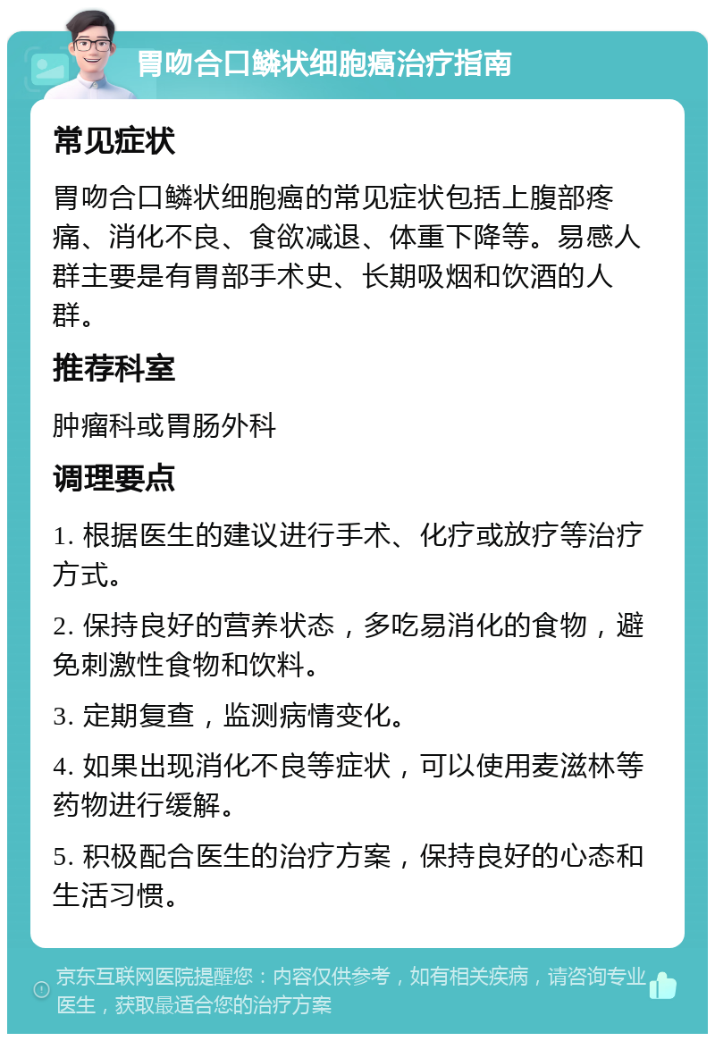 胃吻合口鳞状细胞癌治疗指南 常见症状 胃吻合口鳞状细胞癌的常见症状包括上腹部疼痛、消化不良、食欲减退、体重下降等。易感人群主要是有胃部手术史、长期吸烟和饮酒的人群。 推荐科室 肿瘤科或胃肠外科 调理要点 1. 根据医生的建议进行手术、化疗或放疗等治疗方式。 2. 保持良好的营养状态，多吃易消化的食物，避免刺激性食物和饮料。 3. 定期复查，监测病情变化。 4. 如果出现消化不良等症状，可以使用麦滋林等药物进行缓解。 5. 积极配合医生的治疗方案，保持良好的心态和生活习惯。