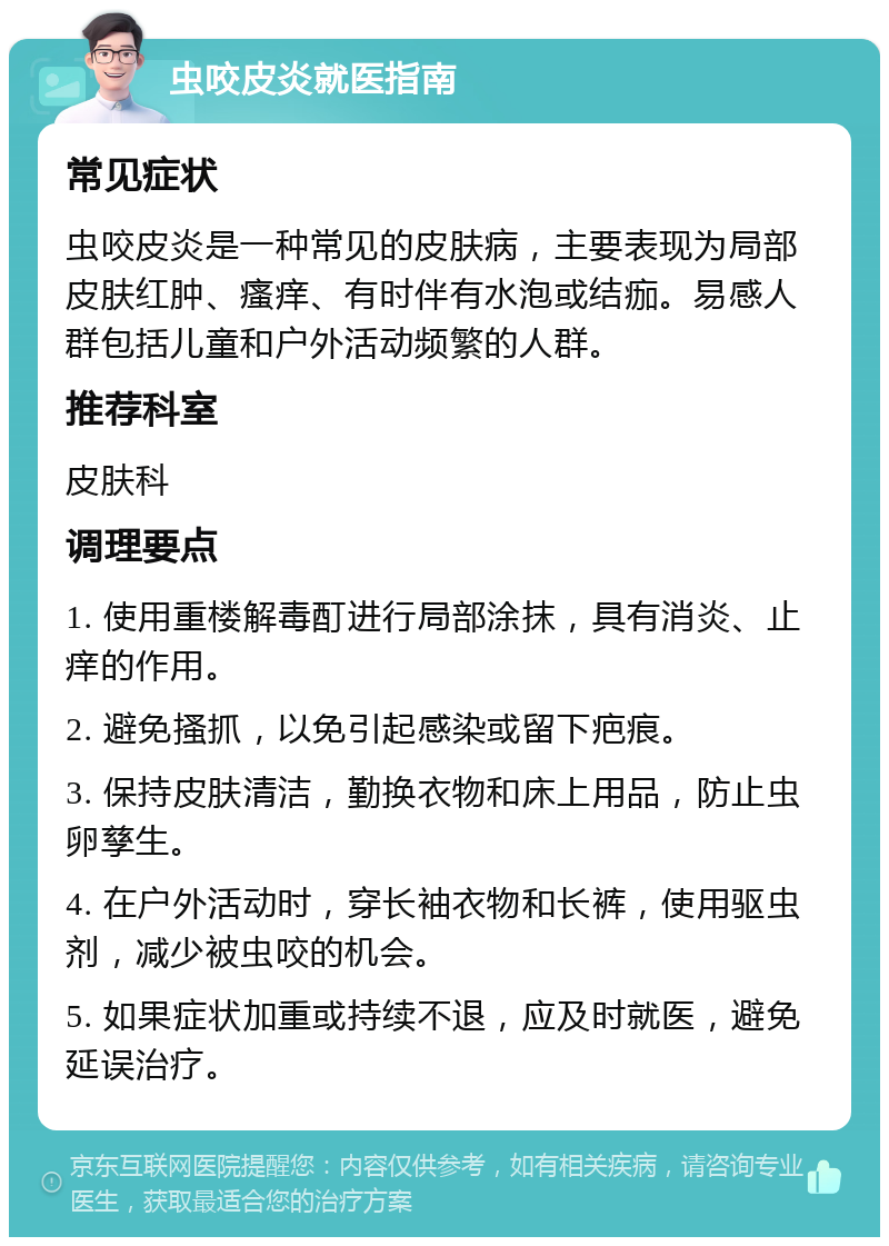 虫咬皮炎就医指南 常见症状 虫咬皮炎是一种常见的皮肤病，主要表现为局部皮肤红肿、瘙痒、有时伴有水泡或结痂。易感人群包括儿童和户外活动频繁的人群。 推荐科室 皮肤科 调理要点 1. 使用重楼解毒酊进行局部涂抹，具有消炎、止痒的作用。 2. 避免搔抓，以免引起感染或留下疤痕。 3. 保持皮肤清洁，勤换衣物和床上用品，防止虫卵孳生。 4. 在户外活动时，穿长袖衣物和长裤，使用驱虫剂，减少被虫咬的机会。 5. 如果症状加重或持续不退，应及时就医，避免延误治疗。