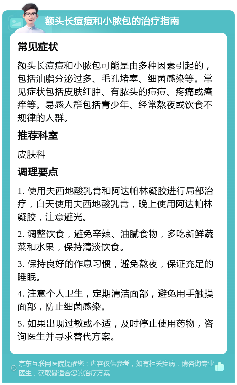 额头长痘痘和小脓包的治疗指南 常见症状 额头长痘痘和小脓包可能是由多种因素引起的，包括油脂分泌过多、毛孔堵塞、细菌感染等。常见症状包括皮肤红肿、有脓头的痘痘、疼痛或瘙痒等。易感人群包括青少年、经常熬夜或饮食不规律的人群。 推荐科室 皮肤科 调理要点 1. 使用夫西地酸乳膏和阿达帕林凝胶进行局部治疗，白天使用夫西地酸乳膏，晚上使用阿达帕林凝胶，注意避光。 2. 调整饮食，避免辛辣、油腻食物，多吃新鲜蔬菜和水果，保持清淡饮食。 3. 保持良好的作息习惯，避免熬夜，保证充足的睡眠。 4. 注意个人卫生，定期清洁面部，避免用手触摸面部，防止细菌感染。 5. 如果出现过敏或不适，及时停止使用药物，咨询医生并寻求替代方案。