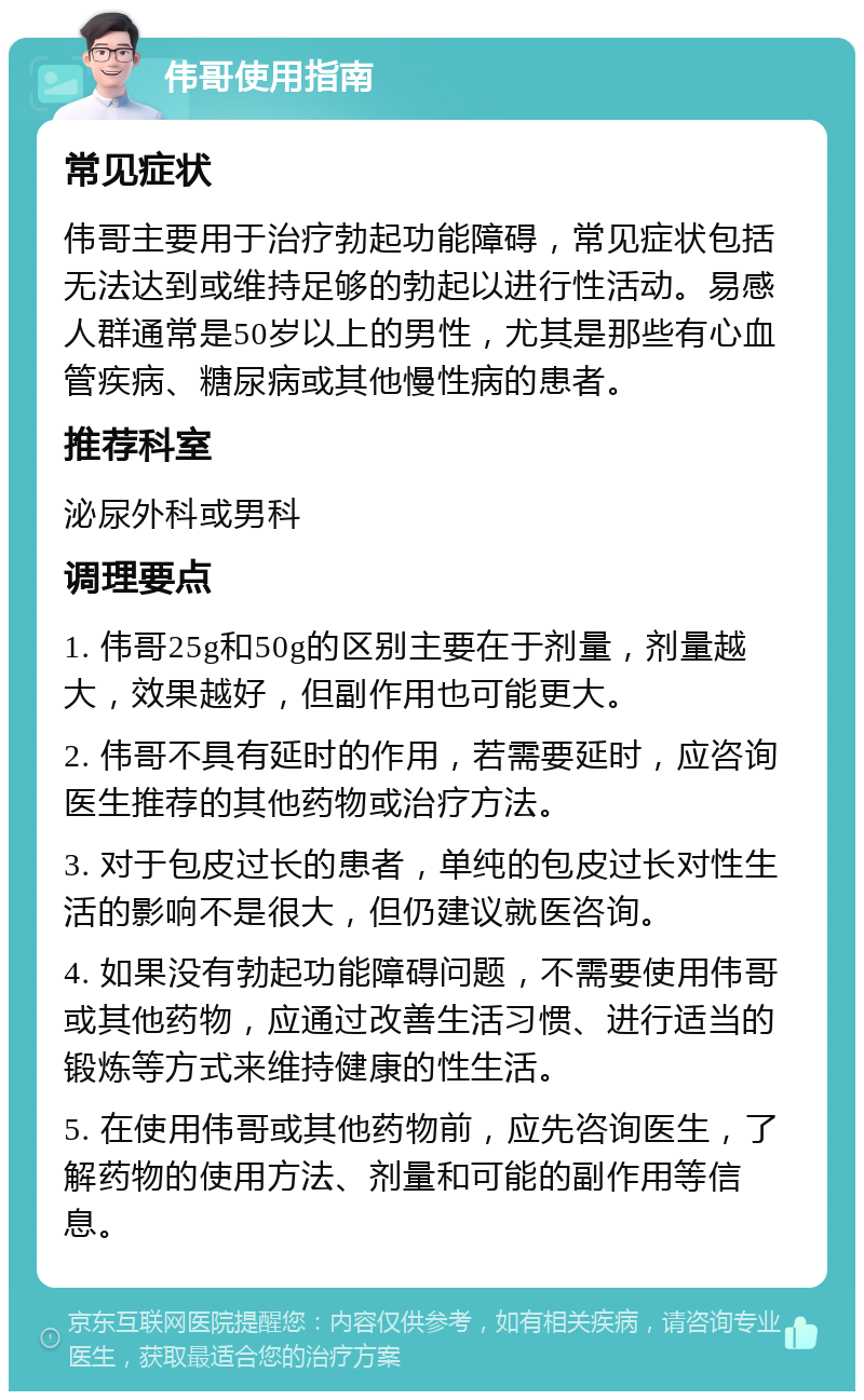 伟哥使用指南 常见症状 伟哥主要用于治疗勃起功能障碍，常见症状包括无法达到或维持足够的勃起以进行性活动。易感人群通常是50岁以上的男性，尤其是那些有心血管疾病、糖尿病或其他慢性病的患者。 推荐科室 泌尿外科或男科 调理要点 1. 伟哥25g和50g的区别主要在于剂量，剂量越大，效果越好，但副作用也可能更大。 2. 伟哥不具有延时的作用，若需要延时，应咨询医生推荐的其他药物或治疗方法。 3. 对于包皮过长的患者，单纯的包皮过长对性生活的影响不是很大，但仍建议就医咨询。 4. 如果没有勃起功能障碍问题，不需要使用伟哥或其他药物，应通过改善生活习惯、进行适当的锻炼等方式来维持健康的性生活。 5. 在使用伟哥或其他药物前，应先咨询医生，了解药物的使用方法、剂量和可能的副作用等信息。