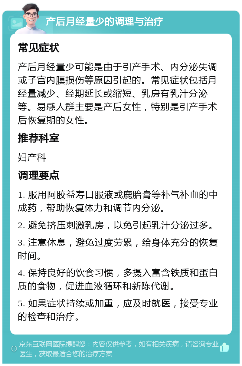 产后月经量少的调理与治疗 常见症状 产后月经量少可能是由于引产手术、内分泌失调或子宫内膜损伤等原因引起的。常见症状包括月经量减少、经期延长或缩短、乳房有乳汁分泌等。易感人群主要是产后女性，特别是引产手术后恢复期的女性。 推荐科室 妇产科 调理要点 1. 服用阿胶益寿口服液或鹿胎膏等补气补血的中成药，帮助恢复体力和调节内分泌。 2. 避免挤压刺激乳房，以免引起乳汁分泌过多。 3. 注意休息，避免过度劳累，给身体充分的恢复时间。 4. 保持良好的饮食习惯，多摄入富含铁质和蛋白质的食物，促进血液循环和新陈代谢。 5. 如果症状持续或加重，应及时就医，接受专业的检查和治疗。