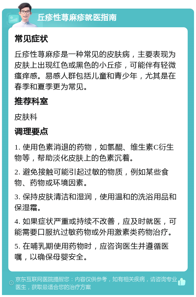 丘疹性荨麻疹就医指南 常见症状 丘疹性荨麻疹是一种常见的皮肤病，主要表现为皮肤上出现红色或黑色的小丘疹，可能伴有轻微瘙痒感。易感人群包括儿童和青少年，尤其是在春季和夏季更为常见。 推荐科室 皮肤科 调理要点 1. 使用色素消退的药物，如氢醌、维生素C衍生物等，帮助淡化皮肤上的色素沉着。 2. 避免接触可能引起过敏的物质，例如某些食物、药物或环境因素。 3. 保持皮肤清洁和湿润，使用温和的洗浴用品和保湿霜。 4. 如果症状严重或持续不改善，应及时就医，可能需要口服抗过敏药物或外用激素类药物治疗。 5. 在哺乳期使用药物时，应咨询医生并遵循医嘱，以确保母婴安全。