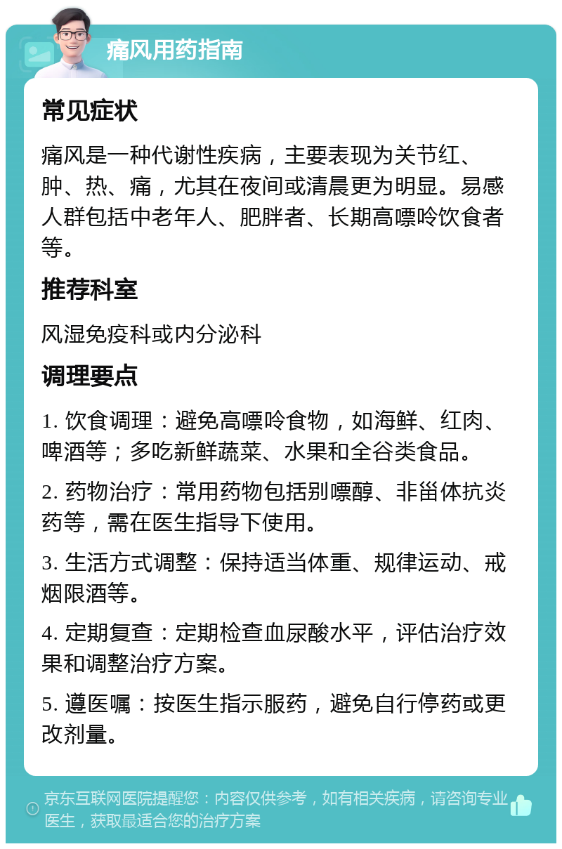 痛风用药指南 常见症状 痛风是一种代谢性疾病，主要表现为关节红、肿、热、痛，尤其在夜间或清晨更为明显。易感人群包括中老年人、肥胖者、长期高嘌呤饮食者等。 推荐科室 风湿免疫科或内分泌科 调理要点 1. 饮食调理：避免高嘌呤食物，如海鲜、红肉、啤酒等；多吃新鲜蔬菜、水果和全谷类食品。 2. 药物治疗：常用药物包括别嘌醇、非甾体抗炎药等，需在医生指导下使用。 3. 生活方式调整：保持适当体重、规律运动、戒烟限酒等。 4. 定期复查：定期检查血尿酸水平，评估治疗效果和调整治疗方案。 5. 遵医嘱：按医生指示服药，避免自行停药或更改剂量。