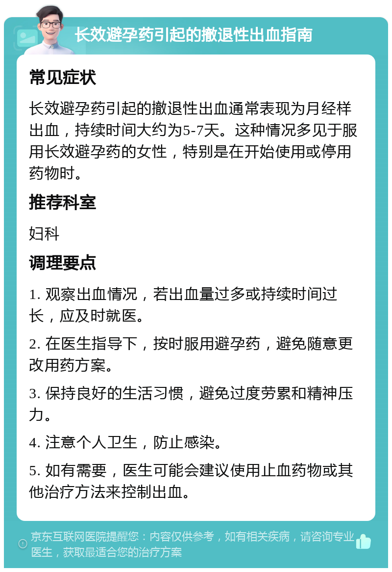 长效避孕药引起的撤退性出血指南 常见症状 长效避孕药引起的撤退性出血通常表现为月经样出血，持续时间大约为5-7天。这种情况多见于服用长效避孕药的女性，特别是在开始使用或停用药物时。 推荐科室 妇科 调理要点 1. 观察出血情况，若出血量过多或持续时间过长，应及时就医。 2. 在医生指导下，按时服用避孕药，避免随意更改用药方案。 3. 保持良好的生活习惯，避免过度劳累和精神压力。 4. 注意个人卫生，防止感染。 5. 如有需要，医生可能会建议使用止血药物或其他治疗方法来控制出血。