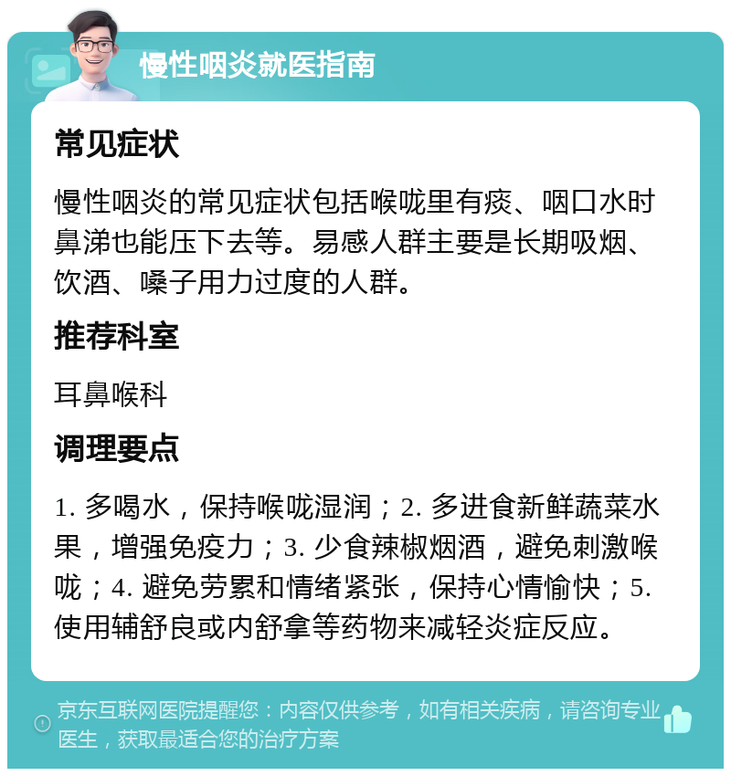 慢性咽炎就医指南 常见症状 慢性咽炎的常见症状包括喉咙里有痰、咽口水时鼻涕也能压下去等。易感人群主要是长期吸烟、饮酒、嗓子用力过度的人群。 推荐科室 耳鼻喉科 调理要点 1. 多喝水，保持喉咙湿润；2. 多进食新鲜蔬菜水果，增强免疫力；3. 少食辣椒烟酒，避免刺激喉咙；4. 避免劳累和情绪紧张，保持心情愉快；5. 使用辅舒良或内舒拿等药物来减轻炎症反应。