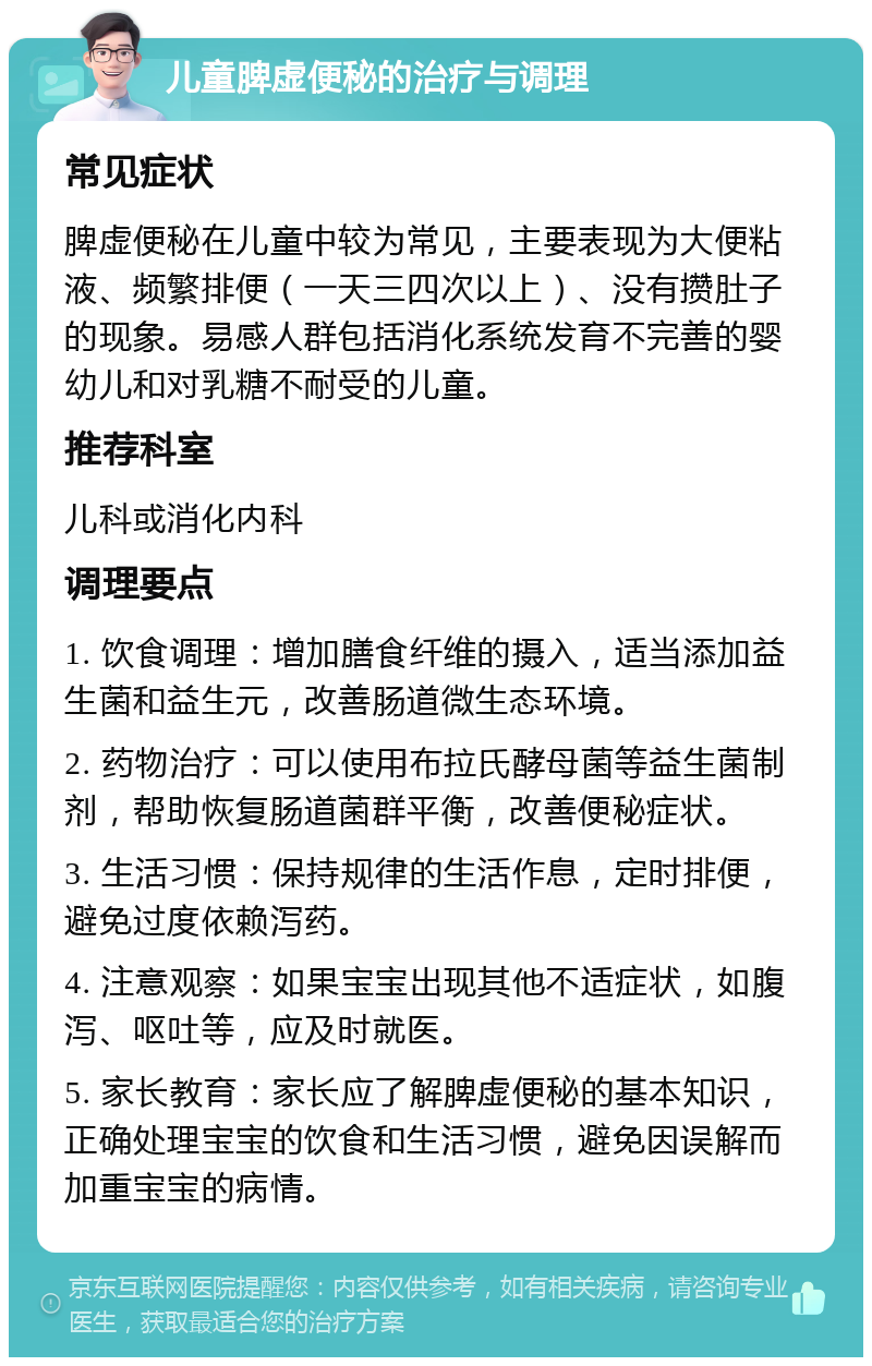 儿童脾虚便秘的治疗与调理 常见症状 脾虚便秘在儿童中较为常见，主要表现为大便粘液、频繁排便（一天三四次以上）、没有攒肚子的现象。易感人群包括消化系统发育不完善的婴幼儿和对乳糖不耐受的儿童。 推荐科室 儿科或消化内科 调理要点 1. 饮食调理：增加膳食纤维的摄入，适当添加益生菌和益生元，改善肠道微生态环境。 2. 药物治疗：可以使用布拉氏酵母菌等益生菌制剂，帮助恢复肠道菌群平衡，改善便秘症状。 3. 生活习惯：保持规律的生活作息，定时排便，避免过度依赖泻药。 4. 注意观察：如果宝宝出现其他不适症状，如腹泻、呕吐等，应及时就医。 5. 家长教育：家长应了解脾虚便秘的基本知识，正确处理宝宝的饮食和生活习惯，避免因误解而加重宝宝的病情。