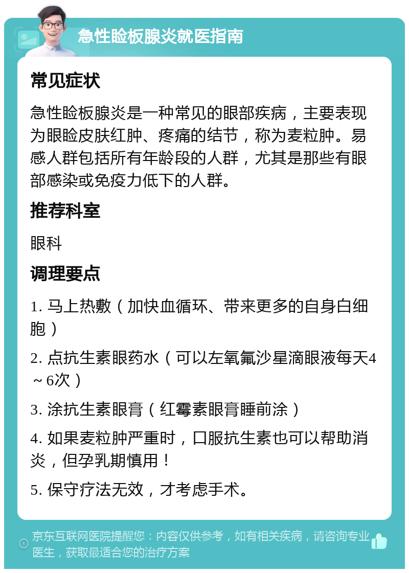 急性睑板腺炎就医指南 常见症状 急性睑板腺炎是一种常见的眼部疾病，主要表现为眼睑皮肤红肿、疼痛的结节，称为麦粒肿。易感人群包括所有年龄段的人群，尤其是那些有眼部感染或免疫力低下的人群。 推荐科室 眼科 调理要点 1. 马上热敷（加快血循环、带来更多的自身白细胞） 2. 点抗生素眼药水（可以左氧氟沙星滴眼液每天4～6次） 3. 涂抗生素眼膏（红霉素眼膏睡前涂） 4. 如果麦粒肿严重时，口服抗生素也可以帮助消炎，但孕乳期慎用！ 5. 保守疗法无效，才考虑手术。