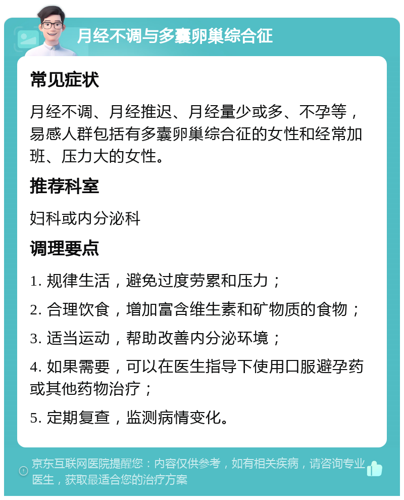 月经不调与多囊卵巢综合征 常见症状 月经不调、月经推迟、月经量少或多、不孕等，易感人群包括有多囊卵巢综合征的女性和经常加班、压力大的女性。 推荐科室 妇科或内分泌科 调理要点 1. 规律生活，避免过度劳累和压力； 2. 合理饮食，增加富含维生素和矿物质的食物； 3. 适当运动，帮助改善内分泌环境； 4. 如果需要，可以在医生指导下使用口服避孕药或其他药物治疗； 5. 定期复查，监测病情变化。