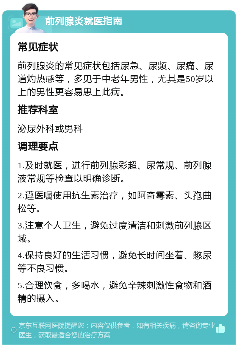 前列腺炎就医指南 常见症状 前列腺炎的常见症状包括尿急、尿频、尿痛、尿道灼热感等，多见于中老年男性，尤其是50岁以上的男性更容易患上此病。 推荐科室 泌尿外科或男科 调理要点 1.及时就医，进行前列腺彩超、尿常规、前列腺液常规等检查以明确诊断。 2.遵医嘱使用抗生素治疗，如阿奇霉素、头孢曲松等。 3.注意个人卫生，避免过度清洁和刺激前列腺区域。 4.保持良好的生活习惯，避免长时间坐着、憋尿等不良习惯。 5.合理饮食，多喝水，避免辛辣刺激性食物和酒精的摄入。