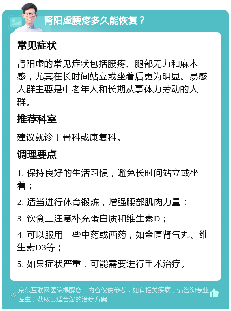 肾阳虚腰疼多久能恢复？ 常见症状 肾阳虚的常见症状包括腰疼、腿部无力和麻木感，尤其在长时间站立或坐着后更为明显。易感人群主要是中老年人和长期从事体力劳动的人群。 推荐科室 建议就诊于骨科或康复科。 调理要点 1. 保持良好的生活习惯，避免长时间站立或坐着； 2. 适当进行体育锻炼，增强腰部肌肉力量； 3. 饮食上注意补充蛋白质和维生素D； 4. 可以服用一些中药或西药，如金匮肾气丸、维生素D3等； 5. 如果症状严重，可能需要进行手术治疗。