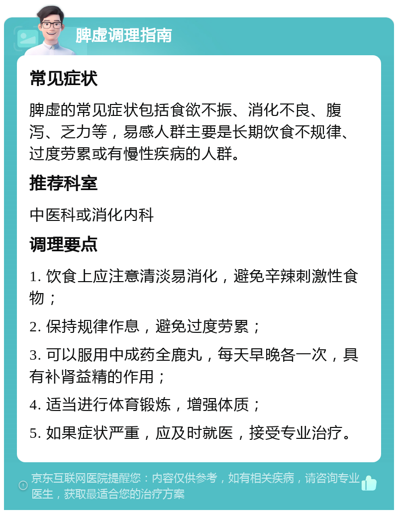 脾虚调理指南 常见症状 脾虚的常见症状包括食欲不振、消化不良、腹泻、乏力等，易感人群主要是长期饮食不规律、过度劳累或有慢性疾病的人群。 推荐科室 中医科或消化内科 调理要点 1. 饮食上应注意清淡易消化，避免辛辣刺激性食物； 2. 保持规律作息，避免过度劳累； 3. 可以服用中成药全鹿丸，每天早晚各一次，具有补肾益精的作用； 4. 适当进行体育锻炼，增强体质； 5. 如果症状严重，应及时就医，接受专业治疗。