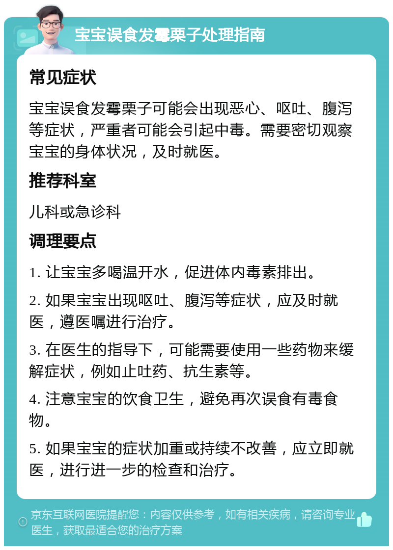 宝宝误食发霉栗子处理指南 常见症状 宝宝误食发霉栗子可能会出现恶心、呕吐、腹泻等症状，严重者可能会引起中毒。需要密切观察宝宝的身体状况，及时就医。 推荐科室 儿科或急诊科 调理要点 1. 让宝宝多喝温开水，促进体内毒素排出。 2. 如果宝宝出现呕吐、腹泻等症状，应及时就医，遵医嘱进行治疗。 3. 在医生的指导下，可能需要使用一些药物来缓解症状，例如止吐药、抗生素等。 4. 注意宝宝的饮食卫生，避免再次误食有毒食物。 5. 如果宝宝的症状加重或持续不改善，应立即就医，进行进一步的检查和治疗。