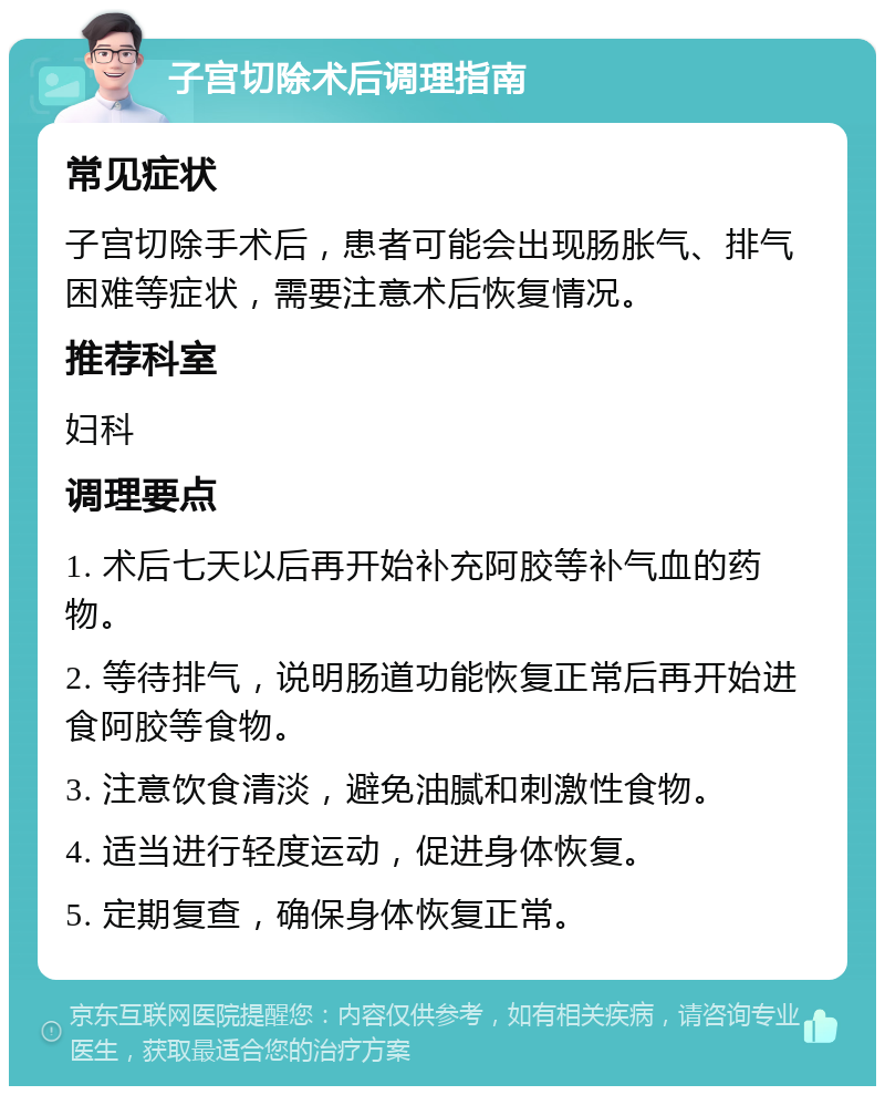 子宫切除术后调理指南 常见症状 子宫切除手术后，患者可能会出现肠胀气、排气困难等症状，需要注意术后恢复情况。 推荐科室 妇科 调理要点 1. 术后七天以后再开始补充阿胶等补气血的药物。 2. 等待排气，说明肠道功能恢复正常后再开始进食阿胶等食物。 3. 注意饮食清淡，避免油腻和刺激性食物。 4. 适当进行轻度运动，促进身体恢复。 5. 定期复查，确保身体恢复正常。