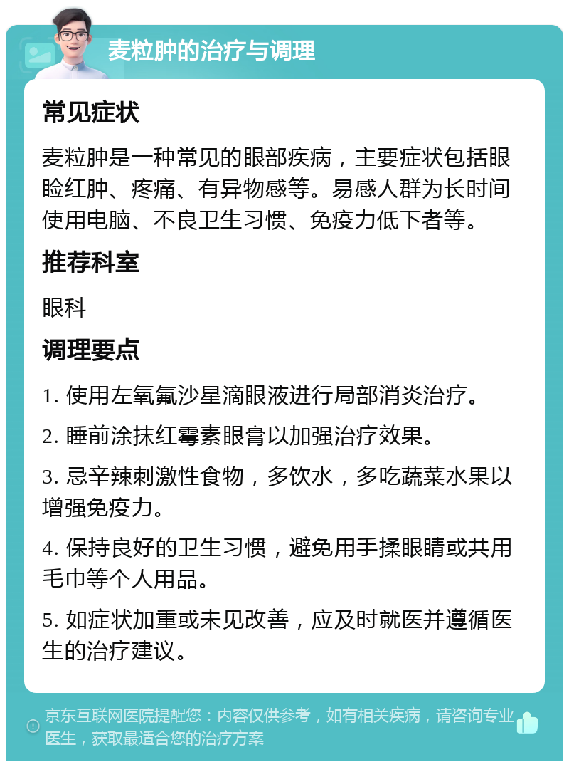 麦粒肿的治疗与调理 常见症状 麦粒肿是一种常见的眼部疾病，主要症状包括眼睑红肿、疼痛、有异物感等。易感人群为长时间使用电脑、不良卫生习惯、免疫力低下者等。 推荐科室 眼科 调理要点 1. 使用左氧氟沙星滴眼液进行局部消炎治疗。 2. 睡前涂抹红霉素眼膏以加强治疗效果。 3. 忌辛辣刺激性食物，多饮水，多吃蔬菜水果以增强免疫力。 4. 保持良好的卫生习惯，避免用手揉眼睛或共用毛巾等个人用品。 5. 如症状加重或未见改善，应及时就医并遵循医生的治疗建议。