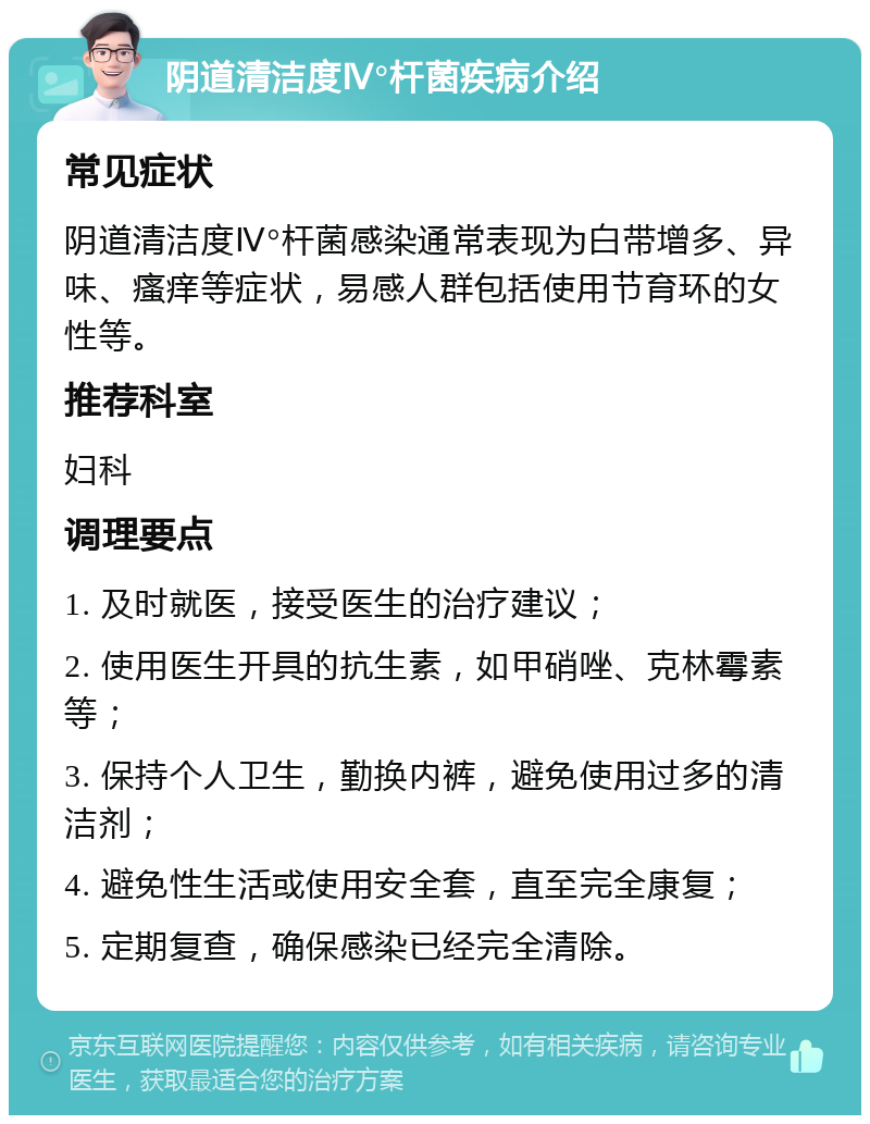 阴道清洁度Ⅳ°杆菌疾病介绍 常见症状 阴道清洁度Ⅳ°杆菌感染通常表现为白带增多、异味、瘙痒等症状，易感人群包括使用节育环的女性等。 推荐科室 妇科 调理要点 1. 及时就医，接受医生的治疗建议； 2. 使用医生开具的抗生素，如甲硝唑、克林霉素等； 3. 保持个人卫生，勤换内裤，避免使用过多的清洁剂； 4. 避免性生活或使用安全套，直至完全康复； 5. 定期复查，确保感染已经完全清除。