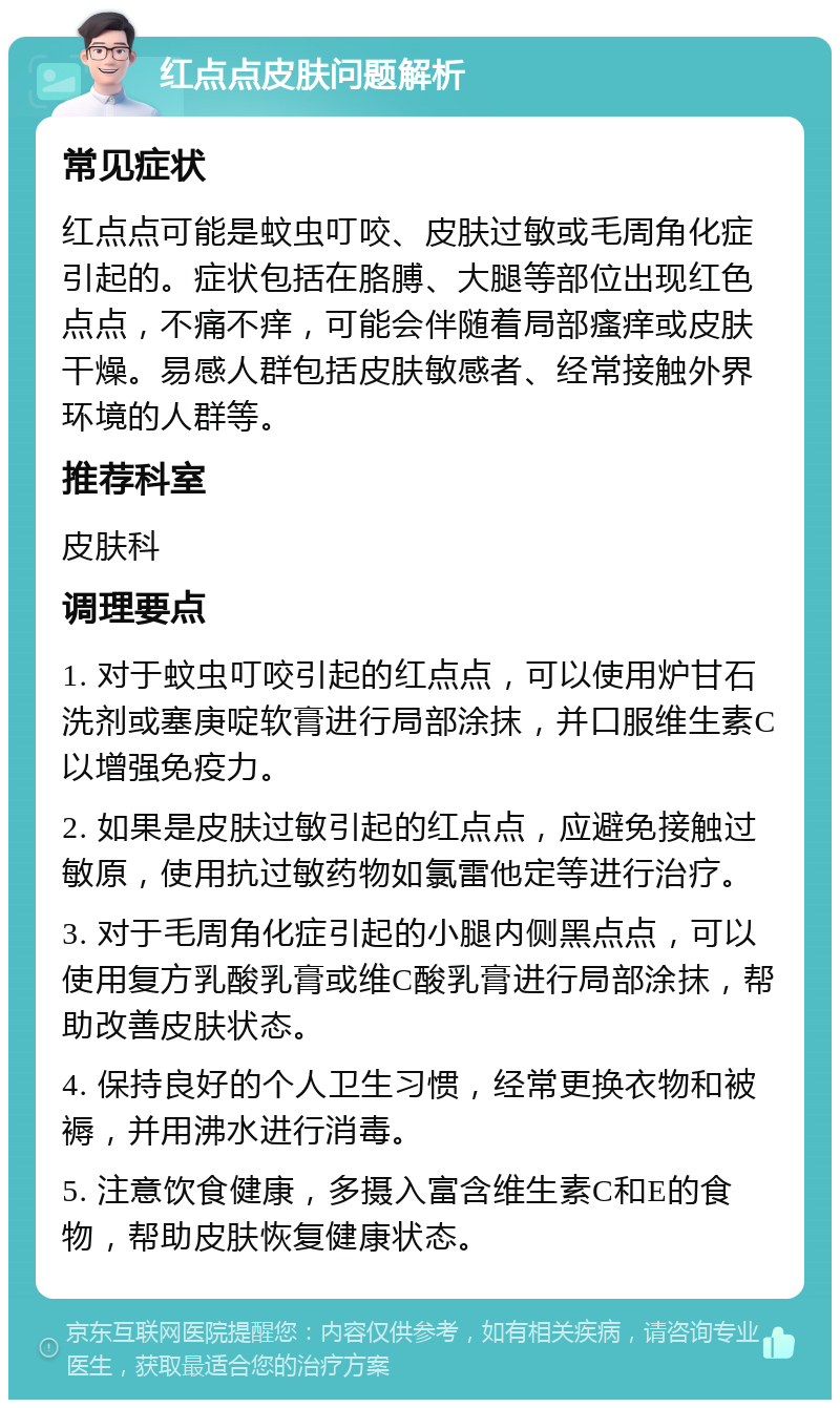 红点点皮肤问题解析 常见症状 红点点可能是蚊虫叮咬、皮肤过敏或毛周角化症引起的。症状包括在胳膊、大腿等部位出现红色点点，不痛不痒，可能会伴随着局部瘙痒或皮肤干燥。易感人群包括皮肤敏感者、经常接触外界环境的人群等。 推荐科室 皮肤科 调理要点 1. 对于蚊虫叮咬引起的红点点，可以使用炉甘石洗剂或塞庚啶软膏进行局部涂抹，并口服维生素C以增强免疫力。 2. 如果是皮肤过敏引起的红点点，应避免接触过敏原，使用抗过敏药物如氯雷他定等进行治疗。 3. 对于毛周角化症引起的小腿内侧黑点点，可以使用复方乳酸乳膏或维C酸乳膏进行局部涂抹，帮助改善皮肤状态。 4. 保持良好的个人卫生习惯，经常更换衣物和被褥，并用沸水进行消毒。 5. 注意饮食健康，多摄入富含维生素C和E的食物，帮助皮肤恢复健康状态。