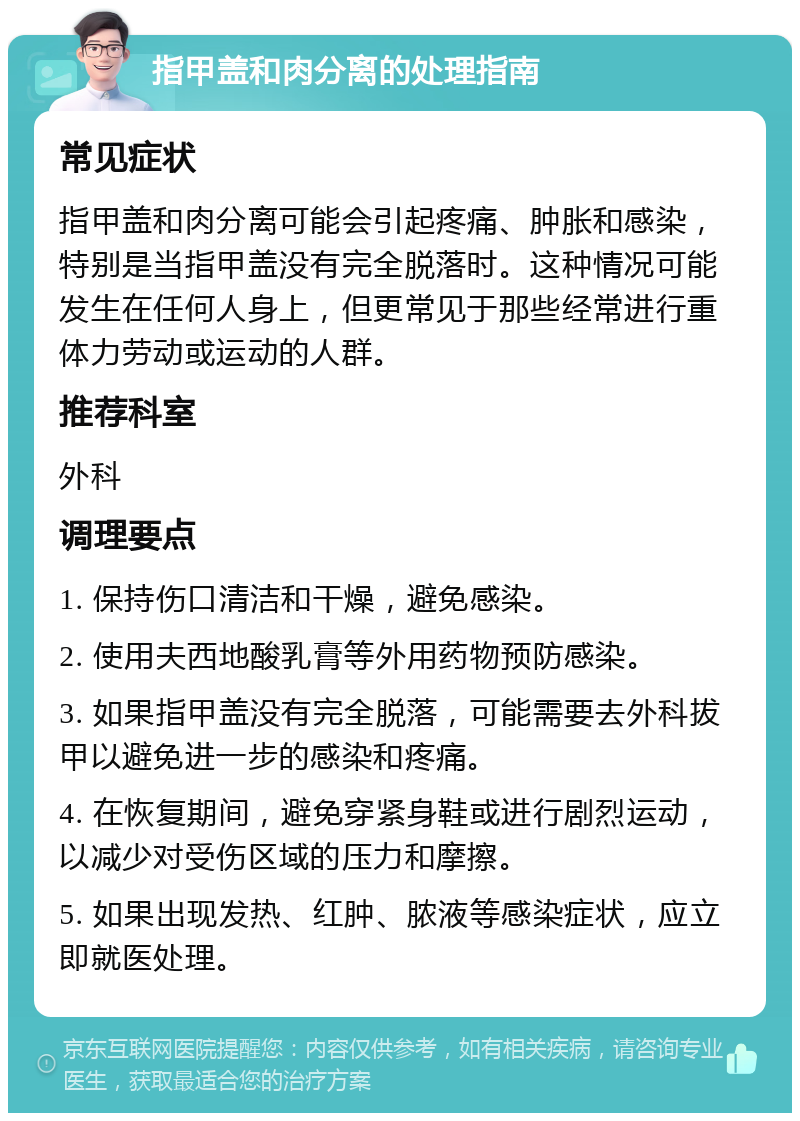 指甲盖和肉分离的处理指南 常见症状 指甲盖和肉分离可能会引起疼痛、肿胀和感染，特别是当指甲盖没有完全脱落时。这种情况可能发生在任何人身上，但更常见于那些经常进行重体力劳动或运动的人群。 推荐科室 外科 调理要点 1. 保持伤口清洁和干燥，避免感染。 2. 使用夫西地酸乳膏等外用药物预防感染。 3. 如果指甲盖没有完全脱落，可能需要去外科拔甲以避免进一步的感染和疼痛。 4. 在恢复期间，避免穿紧身鞋或进行剧烈运动，以减少对受伤区域的压力和摩擦。 5. 如果出现发热、红肿、脓液等感染症状，应立即就医处理。