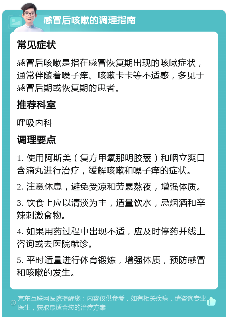 感冒后咳嗽的调理指南 常见症状 感冒后咳嗽是指在感冒恢复期出现的咳嗽症状，通常伴随着嗓子痒、咳嗽卡卡等不适感，多见于感冒后期或恢复期的患者。 推荐科室 呼吸内科 调理要点 1. 使用阿斯美（复方甲氧那明胶囊）和咽立爽口含滴丸进行治疗，缓解咳嗽和嗓子痒的症状。 2. 注意休息，避免受凉和劳累熬夜，增强体质。 3. 饮食上应以清淡为主，适量饮水，忌烟酒和辛辣刺激食物。 4. 如果用药过程中出现不适，应及时停药并线上咨询或去医院就诊。 5. 平时适量进行体育锻炼，增强体质，预防感冒和咳嗽的发生。