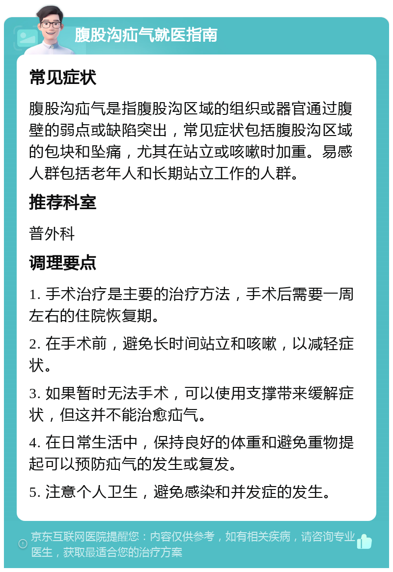 腹股沟疝气就医指南 常见症状 腹股沟疝气是指腹股沟区域的组织或器官通过腹壁的弱点或缺陷突出，常见症状包括腹股沟区域的包块和坠痛，尤其在站立或咳嗽时加重。易感人群包括老年人和长期站立工作的人群。 推荐科室 普外科 调理要点 1. 手术治疗是主要的治疗方法，手术后需要一周左右的住院恢复期。 2. 在手术前，避免长时间站立和咳嗽，以减轻症状。 3. 如果暂时无法手术，可以使用支撑带来缓解症状，但这并不能治愈疝气。 4. 在日常生活中，保持良好的体重和避免重物提起可以预防疝气的发生或复发。 5. 注意个人卫生，避免感染和并发症的发生。