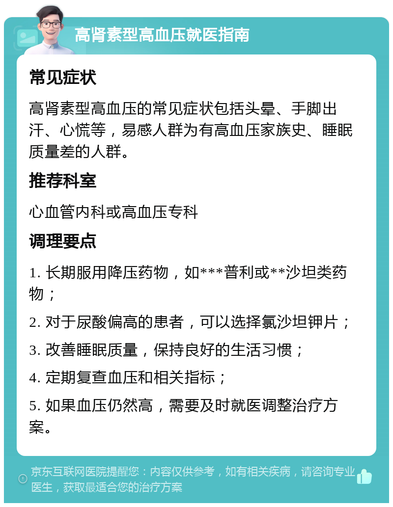 高肾素型高血压就医指南 常见症状 高肾素型高血压的常见症状包括头晕、手脚出汗、心慌等，易感人群为有高血压家族史、睡眠质量差的人群。 推荐科室 心血管内科或高血压专科 调理要点 1. 长期服用降压药物，如***普利或**沙坦类药物； 2. 对于尿酸偏高的患者，可以选择氯沙坦钾片； 3. 改善睡眠质量，保持良好的生活习惯； 4. 定期复查血压和相关指标； 5. 如果血压仍然高，需要及时就医调整治疗方案。