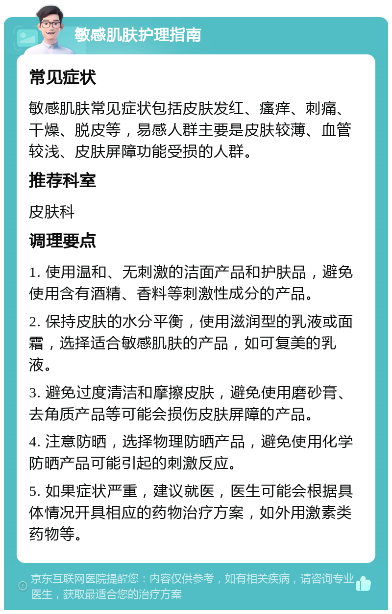 敏感肌肤护理指南 常见症状 敏感肌肤常见症状包括皮肤发红、瘙痒、刺痛、干燥、脱皮等，易感人群主要是皮肤较薄、血管较浅、皮肤屏障功能受损的人群。 推荐科室 皮肤科 调理要点 1. 使用温和、无刺激的洁面产品和护肤品，避免使用含有酒精、香料等刺激性成分的产品。 2. 保持皮肤的水分平衡，使用滋润型的乳液或面霜，选择适合敏感肌肤的产品，如可复美的乳液。 3. 避免过度清洁和摩擦皮肤，避免使用磨砂膏、去角质产品等可能会损伤皮肤屏障的产品。 4. 注意防晒，选择物理防晒产品，避免使用化学防晒产品可能引起的刺激反应。 5. 如果症状严重，建议就医，医生可能会根据具体情况开具相应的药物治疗方案，如外用激素类药物等。