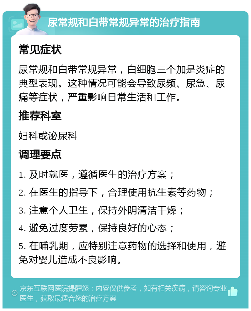 尿常规和白带常规异常的治疗指南 常见症状 尿常规和白带常规异常，白细胞三个加是炎症的典型表现。这种情况可能会导致尿频、尿急、尿痛等症状，严重影响日常生活和工作。 推荐科室 妇科或泌尿科 调理要点 1. 及时就医，遵循医生的治疗方案； 2. 在医生的指导下，合理使用抗生素等药物； 3. 注意个人卫生，保持外阴清洁干燥； 4. 避免过度劳累，保持良好的心态； 5. 在哺乳期，应特别注意药物的选择和使用，避免对婴儿造成不良影响。