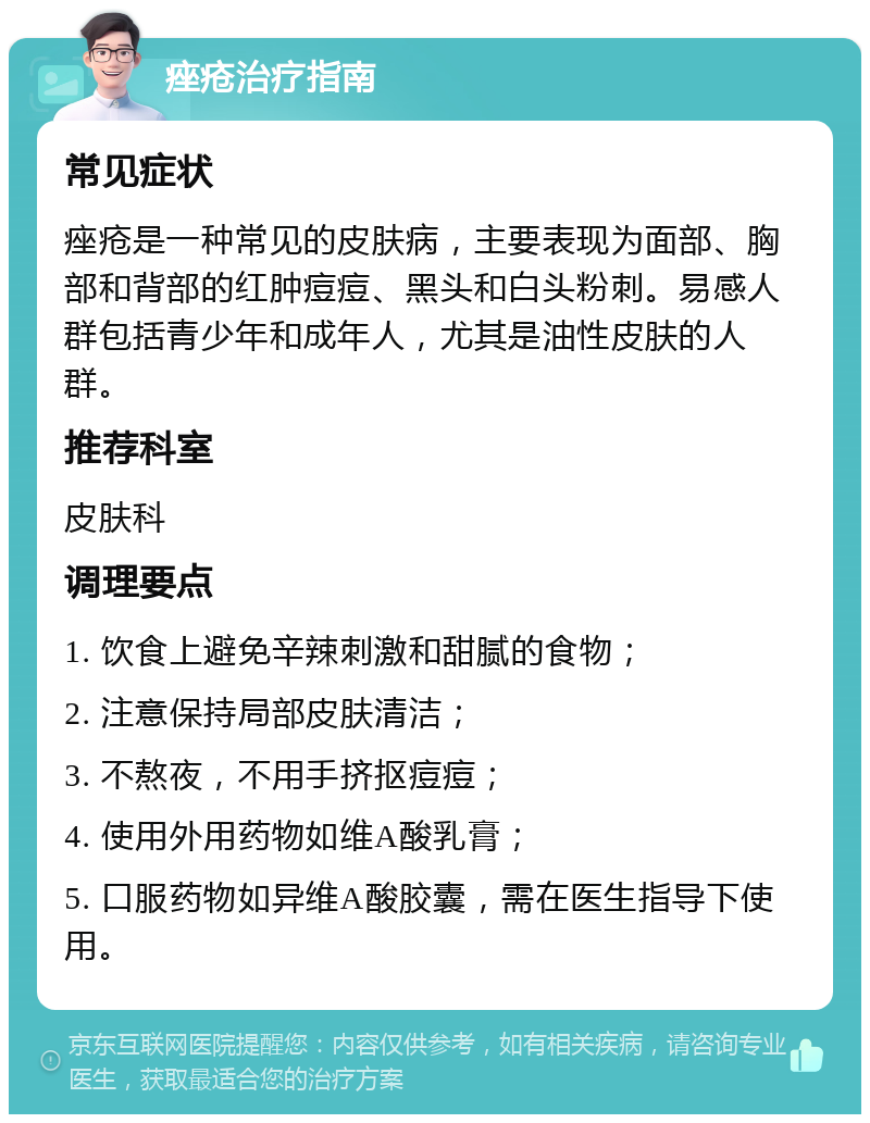 痤疮治疗指南 常见症状 痤疮是一种常见的皮肤病，主要表现为面部、胸部和背部的红肿痘痘、黑头和白头粉刺。易感人群包括青少年和成年人，尤其是油性皮肤的人群。 推荐科室 皮肤科 调理要点 1. 饮食上避免辛辣刺激和甜腻的食物； 2. 注意保持局部皮肤清洁； 3. 不熬夜，不用手挤抠痘痘； 4. 使用外用药物如维A酸乳膏； 5. 口服药物如异维A酸胶囊，需在医生指导下使用。