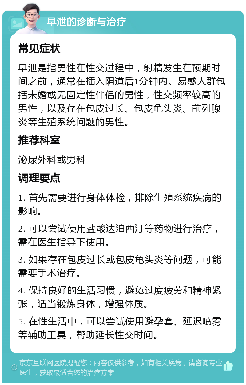 早泄的诊断与治疗 常见症状 早泄是指男性在性交过程中，射精发生在预期时间之前，通常在插入阴道后1分钟内。易感人群包括未婚或无固定性伴侣的男性，性交频率较高的男性，以及存在包皮过长、包皮龟头炎、前列腺炎等生殖系统问题的男性。 推荐科室 泌尿外科或男科 调理要点 1. 首先需要进行身体体检，排除生殖系统疾病的影响。 2. 可以尝试使用盐酸达泊西汀等药物进行治疗，需在医生指导下使用。 3. 如果存在包皮过长或包皮龟头炎等问题，可能需要手术治疗。 4. 保持良好的生活习惯，避免过度疲劳和精神紧张，适当锻炼身体，增强体质。 5. 在性生活中，可以尝试使用避孕套、延迟喷雾等辅助工具，帮助延长性交时间。