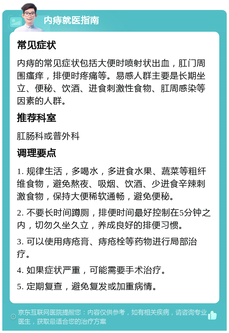 内痔就医指南 常见症状 内痔的常见症状包括大便时喷射状出血，肛门周围瘙痒，排便时疼痛等。易感人群主要是长期坐立、便秘、饮酒、进食刺激性食物、肛周感染等因素的人群。 推荐科室 肛肠科或普外科 调理要点 1. 规律生活，多喝水，多进食水果、蔬菜等粗纤维食物，避免熬夜、吸烟、饮酒、少进食辛辣刺激食物，保持大便稀软通畅，避免便秘。 2. 不要长时间蹲厕，排便时间最好控制在5分钟之内，切勿久坐久立，养成良好的排便习惯。 3. 可以使用痔疮膏、痔疮栓等药物进行局部治疗。 4. 如果症状严重，可能需要手术治疗。 5. 定期复查，避免复发或加重病情。