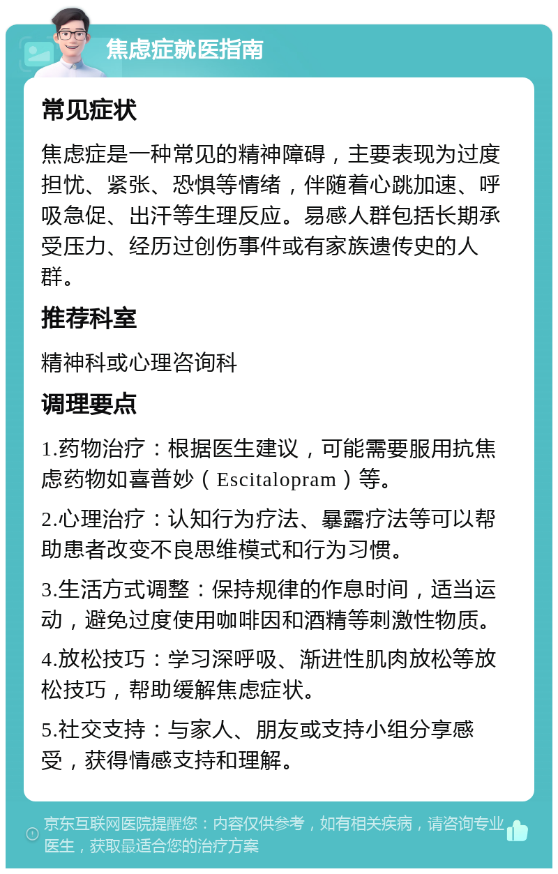 焦虑症就医指南 常见症状 焦虑症是一种常见的精神障碍，主要表现为过度担忧、紧张、恐惧等情绪，伴随着心跳加速、呼吸急促、出汗等生理反应。易感人群包括长期承受压力、经历过创伤事件或有家族遗传史的人群。 推荐科室 精神科或心理咨询科 调理要点 1.药物治疗：根据医生建议，可能需要服用抗焦虑药物如喜普妙（Escitalopram）等。 2.心理治疗：认知行为疗法、暴露疗法等可以帮助患者改变不良思维模式和行为习惯。 3.生活方式调整：保持规律的作息时间，适当运动，避免过度使用咖啡因和酒精等刺激性物质。 4.放松技巧：学习深呼吸、渐进性肌肉放松等放松技巧，帮助缓解焦虑症状。 5.社交支持：与家人、朋友或支持小组分享感受，获得情感支持和理解。