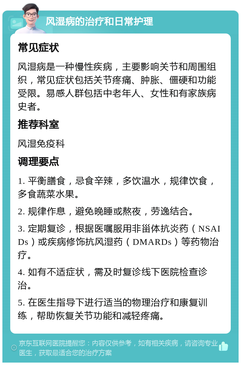 风湿病的治疗和日常护理 常见症状 风湿病是一种慢性疾病，主要影响关节和周围组织，常见症状包括关节疼痛、肿胀、僵硬和功能受限。易感人群包括中老年人、女性和有家族病史者。 推荐科室 风湿免疫科 调理要点 1. 平衡膳食，忌食辛辣，多饮温水，规律饮食，多食蔬菜水果。 2. 规律作息，避免晚睡或熬夜，劳逸结合。 3. 定期复诊，根据医嘱服用非甾体抗炎药（NSAIDs）或疾病修饰抗风湿药（DMARDs）等药物治疗。 4. 如有不适症状，需及时复诊线下医院检查诊治。 5. 在医生指导下进行适当的物理治疗和康复训练，帮助恢复关节功能和减轻疼痛。