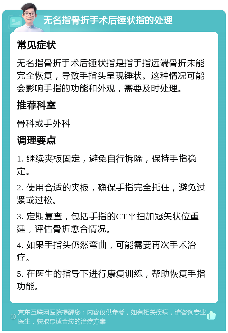 无名指骨折手术后锤状指的处理 常见症状 无名指骨折手术后锤状指是指手指远端骨折未能完全恢复，导致手指头呈现锤状。这种情况可能会影响手指的功能和外观，需要及时处理。 推荐科室 骨科或手外科 调理要点 1. 继续夹板固定，避免自行拆除，保持手指稳定。 2. 使用合适的夹板，确保手指完全托住，避免过紧或过松。 3. 定期复查，包括手指的CT平扫加冠矢状位重建，评估骨折愈合情况。 4. 如果手指头仍然弯曲，可能需要再次手术治疗。 5. 在医生的指导下进行康复训练，帮助恢复手指功能。