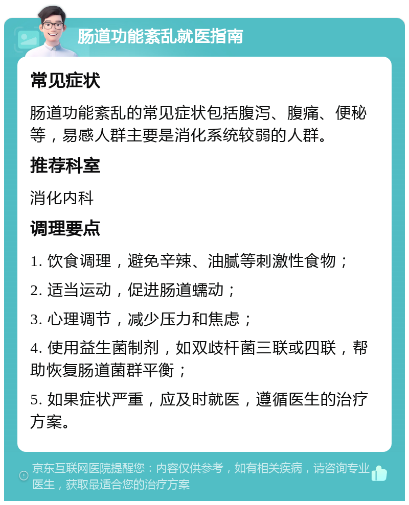 肠道功能紊乱就医指南 常见症状 肠道功能紊乱的常见症状包括腹泻、腹痛、便秘等，易感人群主要是消化系统较弱的人群。 推荐科室 消化内科 调理要点 1. 饮食调理，避免辛辣、油腻等刺激性食物； 2. 适当运动，促进肠道蠕动； 3. 心理调节，减少压力和焦虑； 4. 使用益生菌制剂，如双歧杆菌三联或四联，帮助恢复肠道菌群平衡； 5. 如果症状严重，应及时就医，遵循医生的治疗方案。