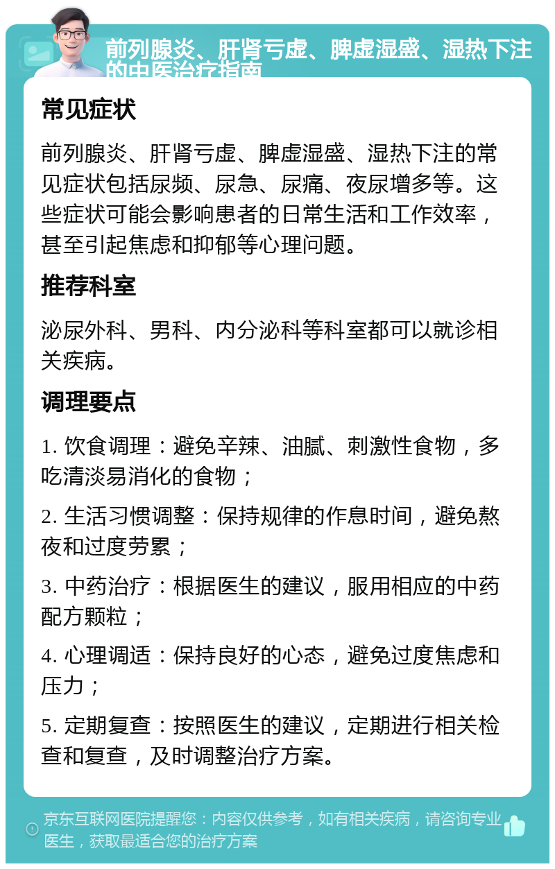 前列腺炎、肝肾亏虚、脾虚湿盛、湿热下注的中医治疗指南 常见症状 前列腺炎、肝肾亏虚、脾虚湿盛、湿热下注的常见症状包括尿频、尿急、尿痛、夜尿增多等。这些症状可能会影响患者的日常生活和工作效率，甚至引起焦虑和抑郁等心理问题。 推荐科室 泌尿外科、男科、内分泌科等科室都可以就诊相关疾病。 调理要点 1. 饮食调理：避免辛辣、油腻、刺激性食物，多吃清淡易消化的食物； 2. 生活习惯调整：保持规律的作息时间，避免熬夜和过度劳累； 3. 中药治疗：根据医生的建议，服用相应的中药配方颗粒； 4. 心理调适：保持良好的心态，避免过度焦虑和压力； 5. 定期复查：按照医生的建议，定期进行相关检查和复查，及时调整治疗方案。