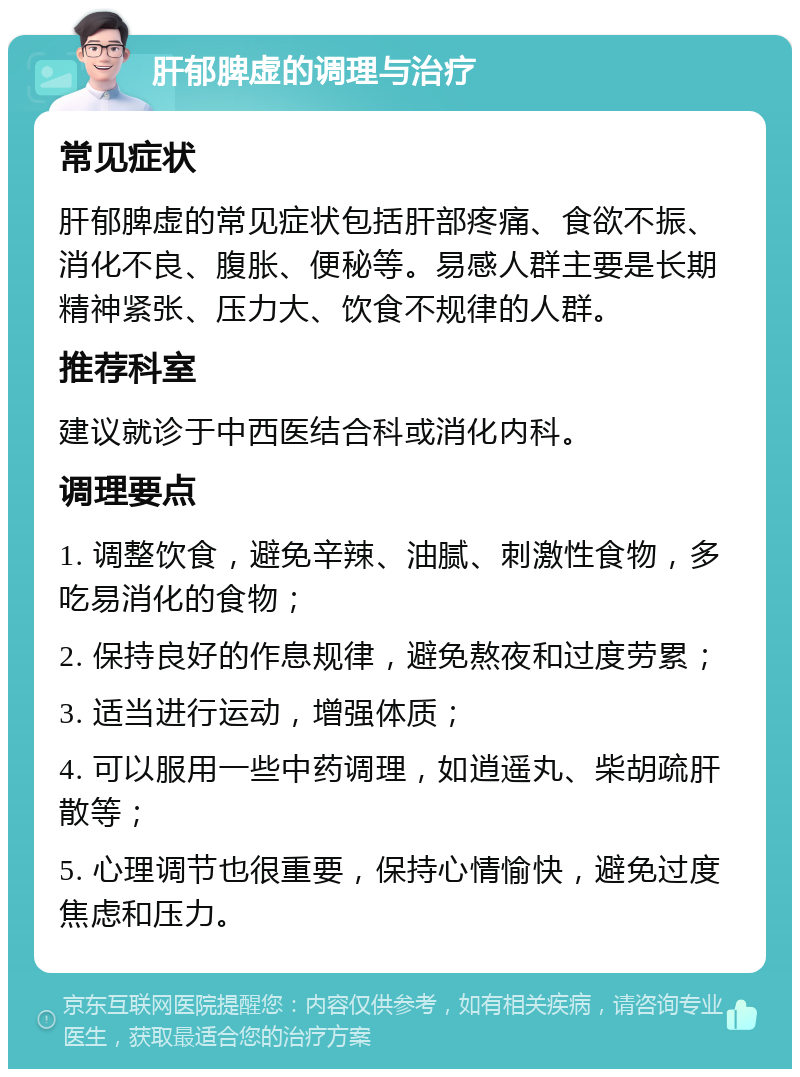 肝郁脾虚的调理与治疗 常见症状 肝郁脾虚的常见症状包括肝部疼痛、食欲不振、消化不良、腹胀、便秘等。易感人群主要是长期精神紧张、压力大、饮食不规律的人群。 推荐科室 建议就诊于中西医结合科或消化内科。 调理要点 1. 调整饮食，避免辛辣、油腻、刺激性食物，多吃易消化的食物； 2. 保持良好的作息规律，避免熬夜和过度劳累； 3. 适当进行运动，增强体质； 4. 可以服用一些中药调理，如逍遥丸、柴胡疏肝散等； 5. 心理调节也很重要，保持心情愉快，避免过度焦虑和压力。