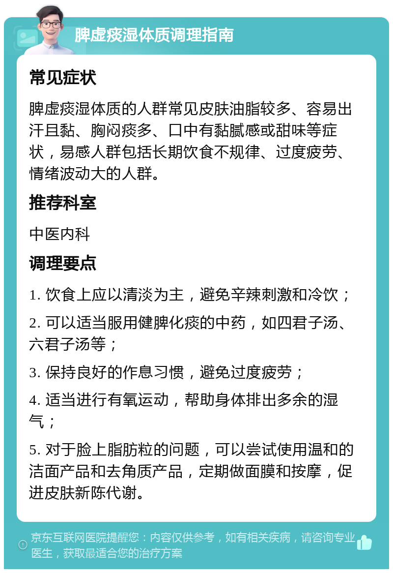 脾虚痰湿体质调理指南 常见症状 脾虚痰湿体质的人群常见皮肤油脂较多、容易出汗且黏、胸闷痰多、口中有黏腻感或甜味等症状，易感人群包括长期饮食不规律、过度疲劳、情绪波动大的人群。 推荐科室 中医内科 调理要点 1. 饮食上应以清淡为主，避免辛辣刺激和冷饮； 2. 可以适当服用健脾化痰的中药，如四君子汤、六君子汤等； 3. 保持良好的作息习惯，避免过度疲劳； 4. 适当进行有氧运动，帮助身体排出多余的湿气； 5. 对于脸上脂肪粒的问题，可以尝试使用温和的洁面产品和去角质产品，定期做面膜和按摩，促进皮肤新陈代谢。